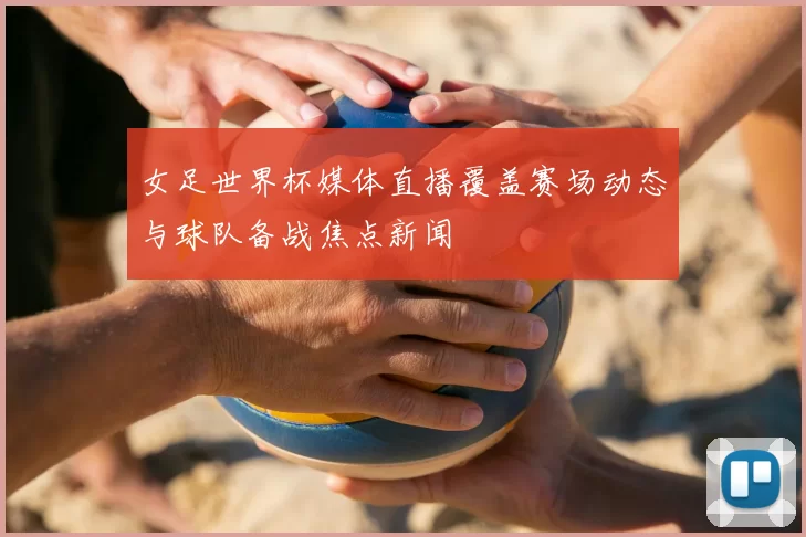 女足世界杯媒体直播覆盖赛场动态与球队备战焦点新闻