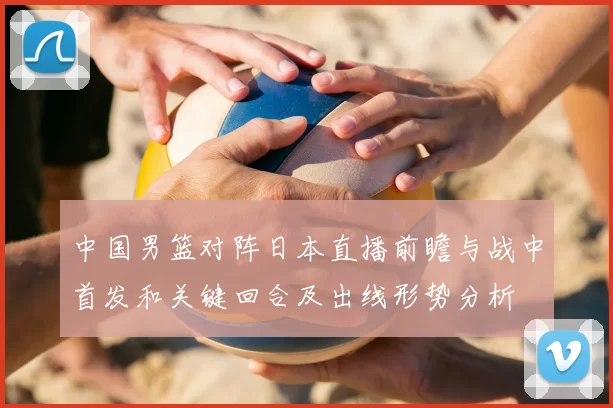 中国男篮对阵日本直播前瞻与战中首发和关键回合及出线形势分析