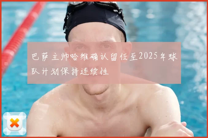 巴萨主帅哈维确认留任至2025年球队计划保持连续性