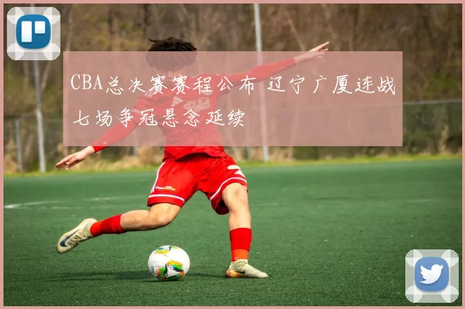 CBA总决赛赛程公布 辽宁广厦连战七场争冠悬念延续