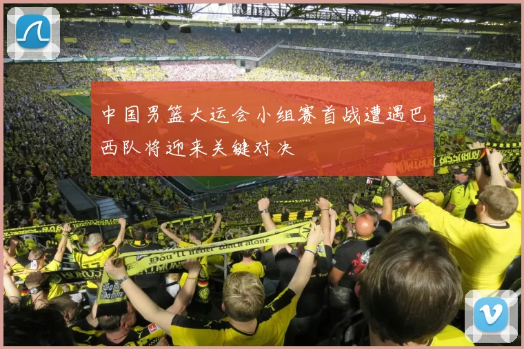 中国男篮大运会小组赛首战遭遇巴西队将迎来关键对决