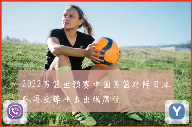 2022男篮世预赛中国男篮对阵日本队再交锋冲击出线席位