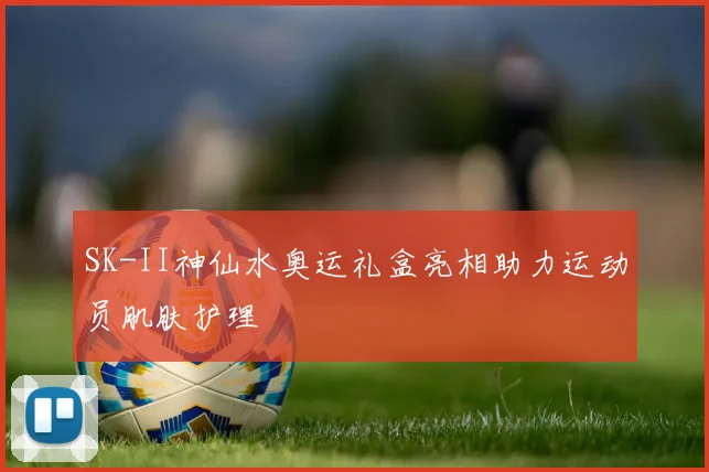 SK-II神仙水奥运礼盒亮相助力运动员肌肤护理