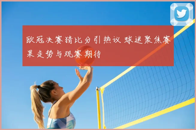 欧冠决赛猜比分引热议 球迷聚焦赛果走势与观赛期待