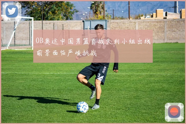 OB奥运中国男篮首战失利小组出线前景面临严峻挑战