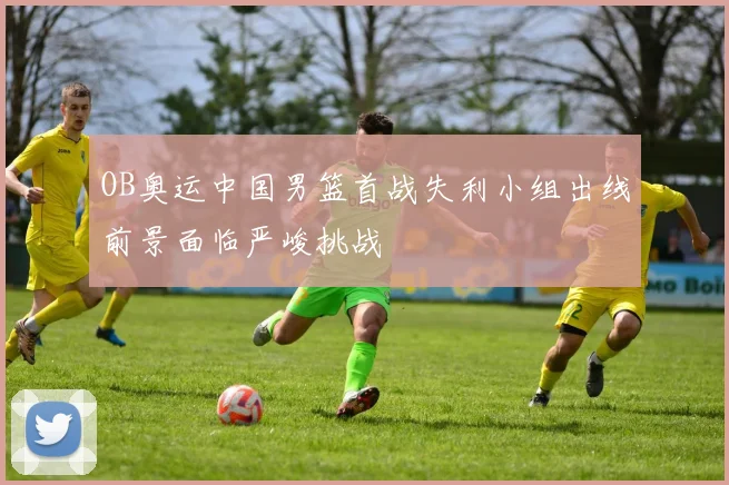 OB奥运中国男篮首战失利小组出线前景面临严峻挑战