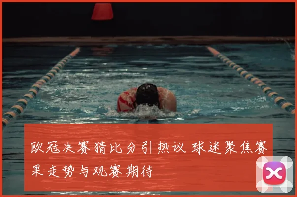 欧冠决赛猜比分引热议 球迷聚焦赛果走势与观赛期待